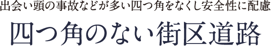 出会い頭の事故などが多い四つ角をなくし安全性に配慮 四つ角のない街区道路