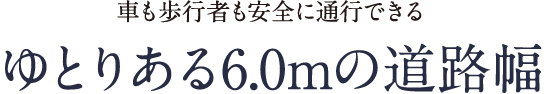 車も歩行者も安全に通行できる ゆとりある6.0mの道路幅