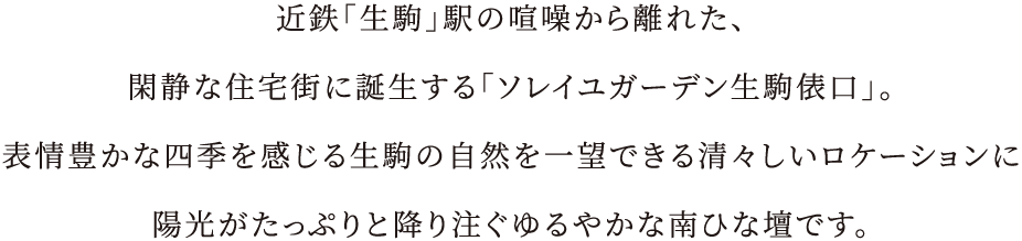 近鉄「生駒」駅の喧噪から離れた、閑静な住宅街に誕生する「ソレイユガーデン生駒俵口」。表情豊かな四季を感じる生駒の自然を一望できる清々しいロケーションに陽光がたっぷりと降り注ぐゆるやかな南ひな壇です。