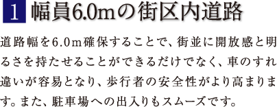 1.幅員6.0mの街区内道路｀道路幅を6.0m確保することで、街並に開放感と明るさを持たせることができるだけでなく、車のすれ違いが容易となり、歩行者の安全性がより高まります。また、駐車場への出入りもスムーズです。