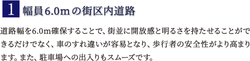 1.幅員6.0mの街区内道路｀道路幅を6.0m確保することで、街並に開放感と明るさを持たせることができるだけでなく、車のすれ違いが容易となり、歩行者の安全性がより高まります。また、駐車場への出入りもスムーズです。